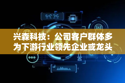 兴森科技：公司客户群体多为下游行业领先企业或龙头企业