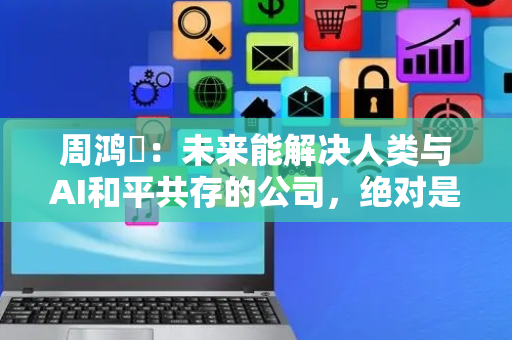 周鸿祎：未来能解决人类与AI和平共存的公司，绝对是全世界最牛掰的公司