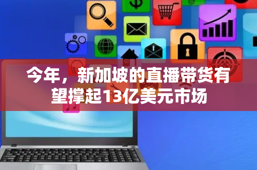今年，新加坡的直播带货有望撑起13亿美元市场