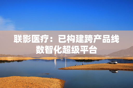 联影医疗：已构建跨产品线数智化超级平台