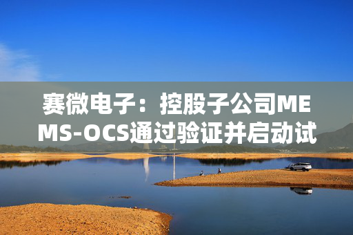 赛微电子：控股子公司MEMS-OCS通过验证并启动试产