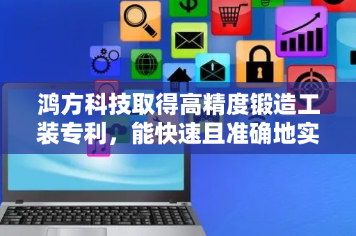 鸿方科技取得高精度锻造工装专利，能快速且准确地实现对锻造物的居中夹持