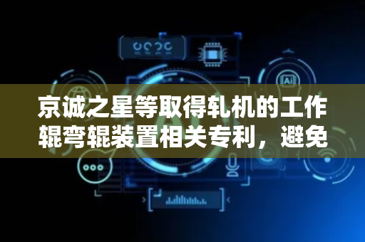 京诚之星等取得轧机的工作辊弯辊装置相关专利，避免上弯辊缸和下弯辊缸承受侧向力引起的漏油问题