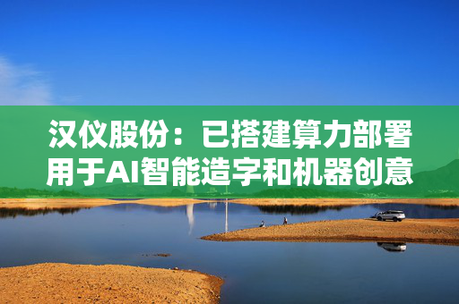 汉仪股份：已搭建算力部署用于AI智能造字和机器创意