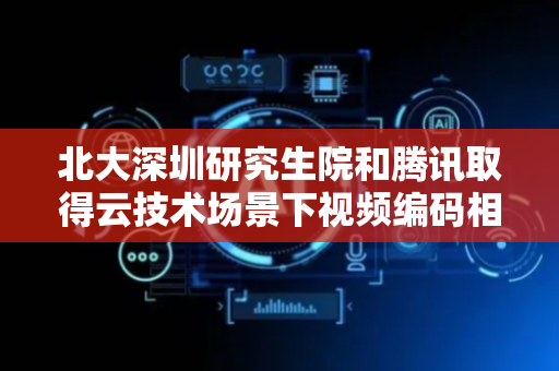 北大深圳研究生院和腾讯取得云技术场景下视频编码相关专利