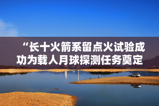 “长十火箭系留点火试验成功为载人月球探测任务奠定重要技术基础”——访中国航天科技集团一院长征十号系列运载火箭总指挥徐洪平