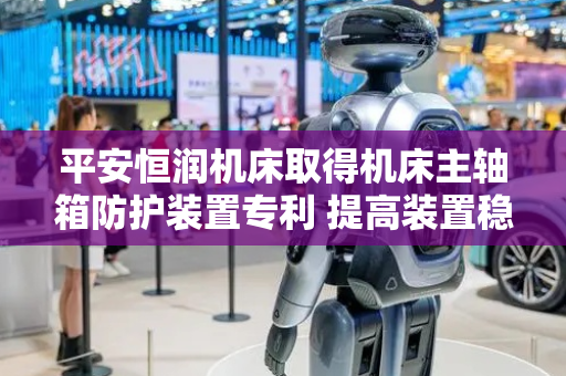 平安恒润机床取得机床主轴箱防护装置专利 提高装置稳定性
