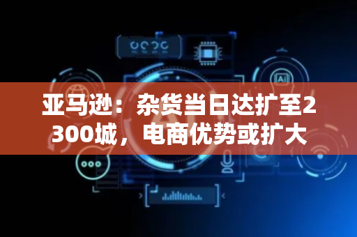 亚马逊：杂货当日达扩至2300城，电商优势或扩大