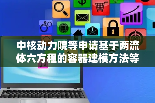 中核动力院等申请基于两流体六方程的容器建模方法等专利，实现容器模型模块化、可重用、可拓展