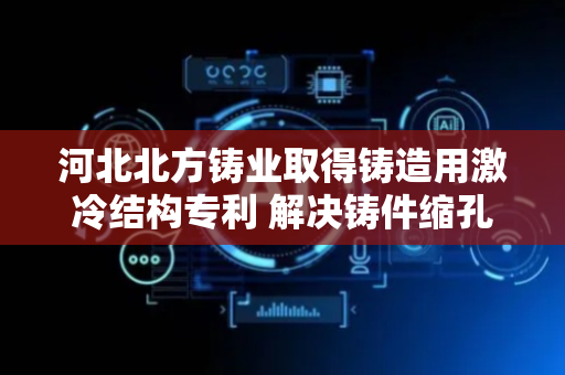 河北北方铸业取得铸造用激冷结构专利 解决铸件缩孔缩松缺陷问题