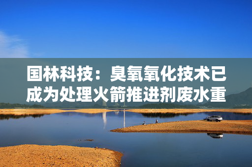 国林科技：臭氧氧化技术已成为处理火箭推进剂废水重要方法之一