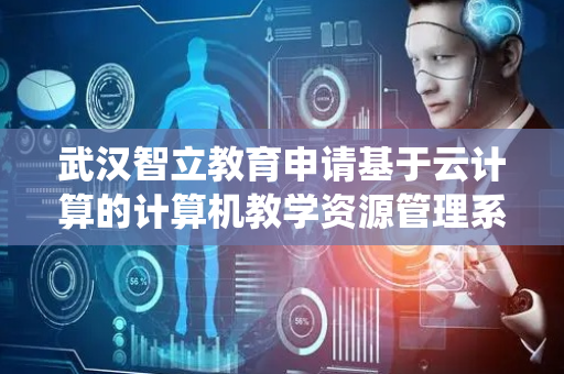 武汉智立教育申请基于云计算的计算机教学资源管理系统专利，提升课件内容与教学目标的契合度