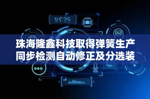 珠海隆鑫科技取得弹簧生产同步检测自动修正及分选装置专利，可对之后的弹簧生产进行自动修正