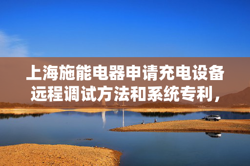 上海施能电器申请充电设备远程调试方法和系统专利，降低人工成本和时间成本