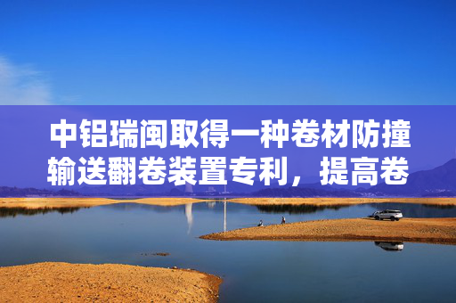 中铝瑞闽取得一种卷材防撞输送翻卷装置专利，提高卷材输送翻卷过程的安全性