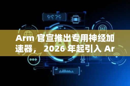 Arm 官宣推出专用神经加速器， 2026 年起引入 Arm GPU