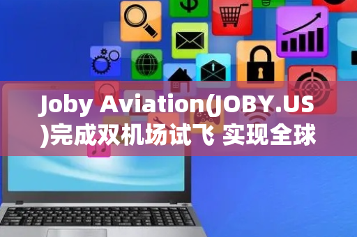 Joby Aviation(JOBY.US)完成双机场试飞 实现全球首次载人eVTOL跨机场飞行