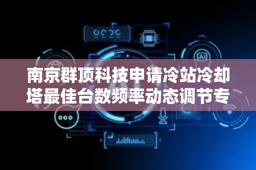 南京群顶科技申请冷站冷却塔最佳台数频率动态调节专利，使冷却塔在不同条件下保持最佳运行状态