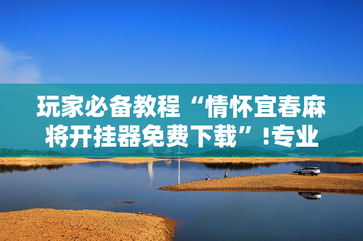 玩家必备教程“情怀宜春麻将开挂器免费下载”!专业师傅带你一起了解（详细教程）-抖音