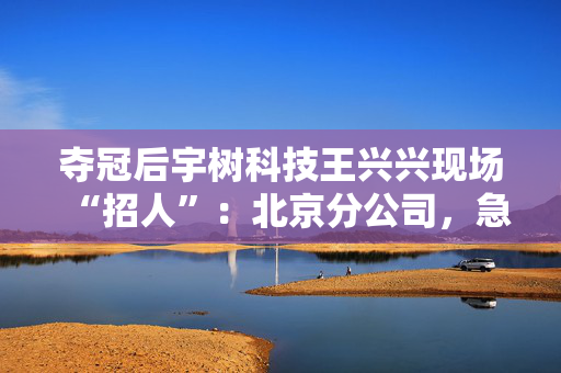 夺冠后宇树科技王兴兴现场“招人”：北京分公司，急缺人才！