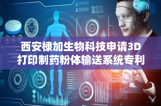 西安棣加生物科技申请3D打印制药粉体输送系统专利，进一步提升3D打印制药的效率