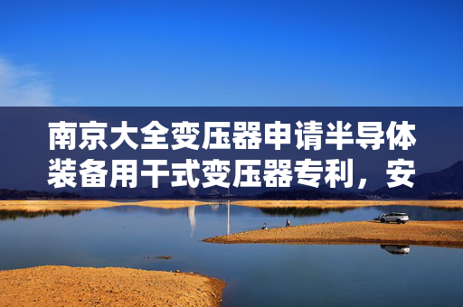 南京大全变压器申请半导体装备用干式变压器专利，安全性高
