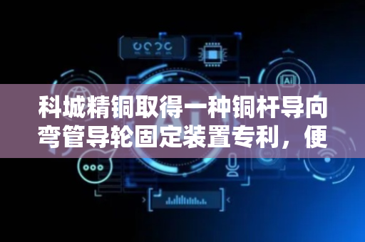 科城精铜取得一种铜杆导向弯管导轮固定装置专利，便于安装更换弯管导轮