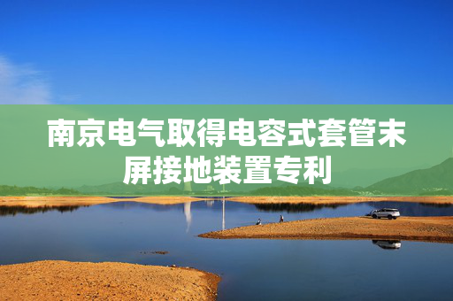 南京电气取得电容式套管末屏接地装置专利