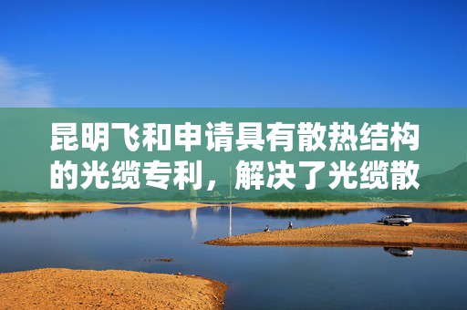 昆明飞和申请具有散热结构的光缆专利，解决了光缆散热效率不佳的问题