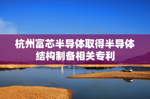杭州富芯半导体取得半导体结构制备相关专利