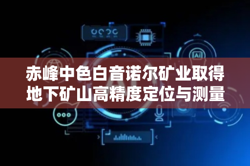 赤峰中色白音诺尔矿业取得地下矿山高精度定位与测量装置专利，验证其他定位与测量技术准确性较高