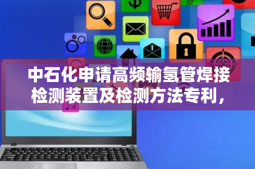 中石化申请高频输氢管焊接检测装置及检测方法专利，实现在线检测输氢管在焊接过程中的焊缝情况