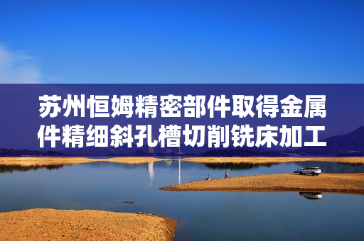 苏州恒姆精密部件取得金属件精细斜孔槽切削铣床加工装置专利，提高了工件孔加工的效率