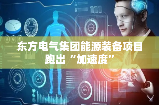 东方电气集团能源装备项目跑出“加速度”