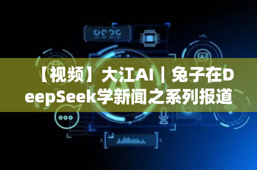 【视频】大江AI｜兔子在DeepSeek学新闻之系列报道篇
