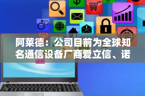 阿莱德：公司目前为全球知名通信设备厂商爱立信、诺基亚、中兴通讯和三星供应产品和服务
