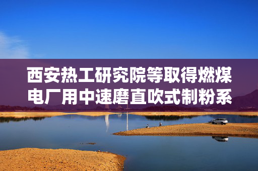西安热工研究院等取得燃煤电厂用中速磨直吹式制粉系统专利