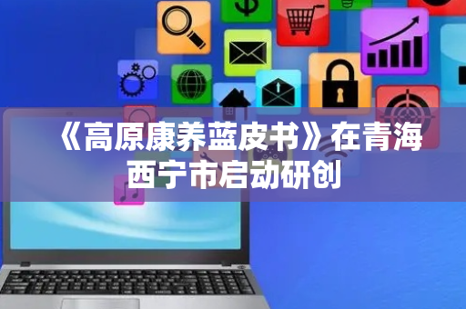 《高原康养蓝皮书》在青海西宁市启动研创