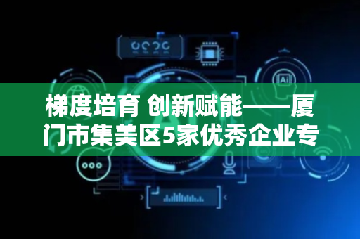 梯度培育 创新赋能——厦门市集美区5家优秀企业专利成果获评专利奖