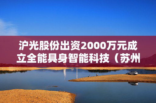 沪光股份出资2000万元成立全能具身智能科技（苏州）有限公司，持股100%