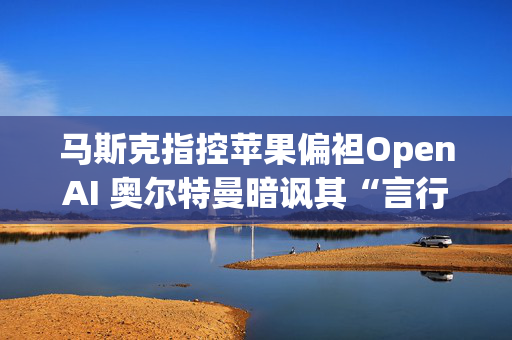 马斯克指控苹果偏袒OpenAI 奥尔特曼暗讽其“言行不一”