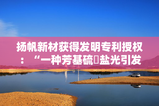 扬帆新材获得发明专利授权：“一种芳基硫鎓盐光引发剂、其制备方法及其应用”
