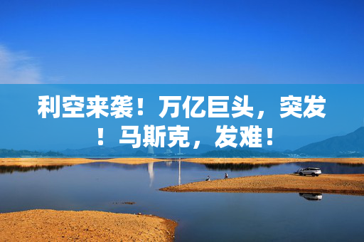 利空来袭！万亿巨头，突发！马斯克，发难！