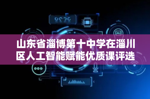 山东省淄博第十中学在淄川区人工智能赋能优质课评选活动中获佳绩