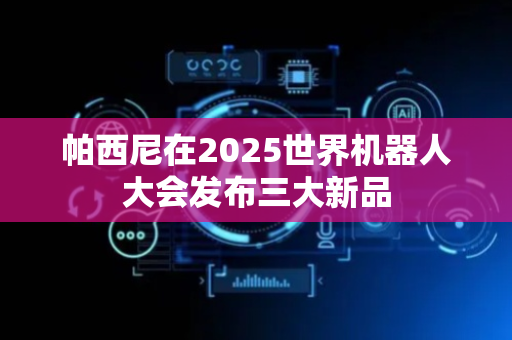 帕西尼在2025世界机器人大会发布三大新品