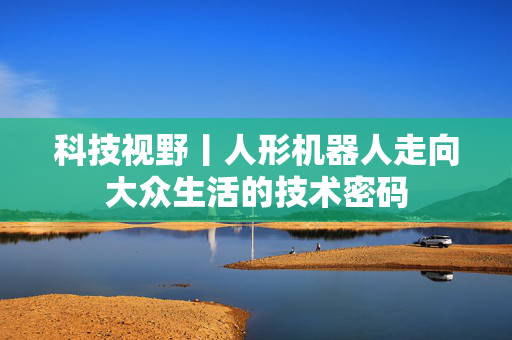 科技视野丨人形机器人走向大众生活的技术密码