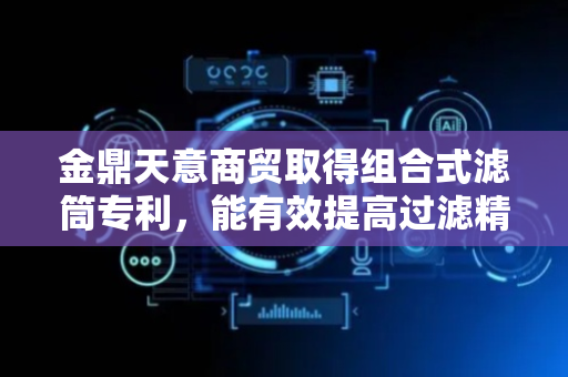 金鼎天意商贸取得组合式滤筒专利，能有效提高过滤精度