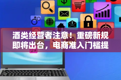 酒类经营者注意！重磅新规即将出台，电商准入门槛提高，线上卖酒需“持证上岗”