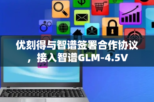 优刻得与智谱签署合作协议，接入智谱GLM-4.5V