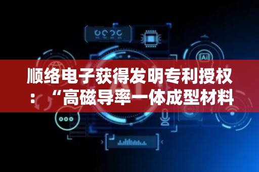 顺络电子获得发明专利授权：“高磁导率一体成型材料及其制备方法、一体成型电感的制备方法”